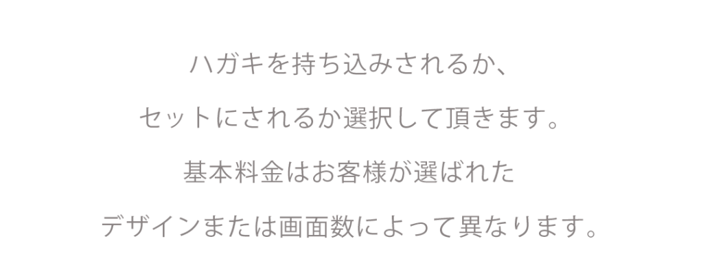 ハガキを持ち込みされるか、セットにされるか選択して頂きます。基本料金はお客様が選ばれたデザインまたは画面数によって異なります。