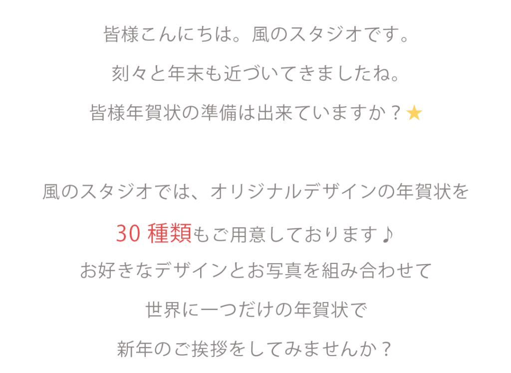皆様こんにちは。風のスタジオです。刻々と年末も近づいてきましたね。皆様年賀状の準備は出来ていますか?風のスタジオではオリジナルデザインの年賀状をなんと3 0 種 類 もご用意しております♪お好きなデザインとお写真を組み合わせて世界に一つだけの年賀状で新年のご挨拶をしてみませんか?