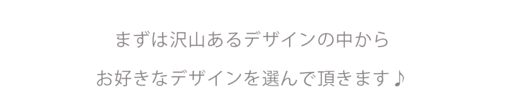 まずは沢山あるデザインの中からお好きなデザインを選んでいただきます。