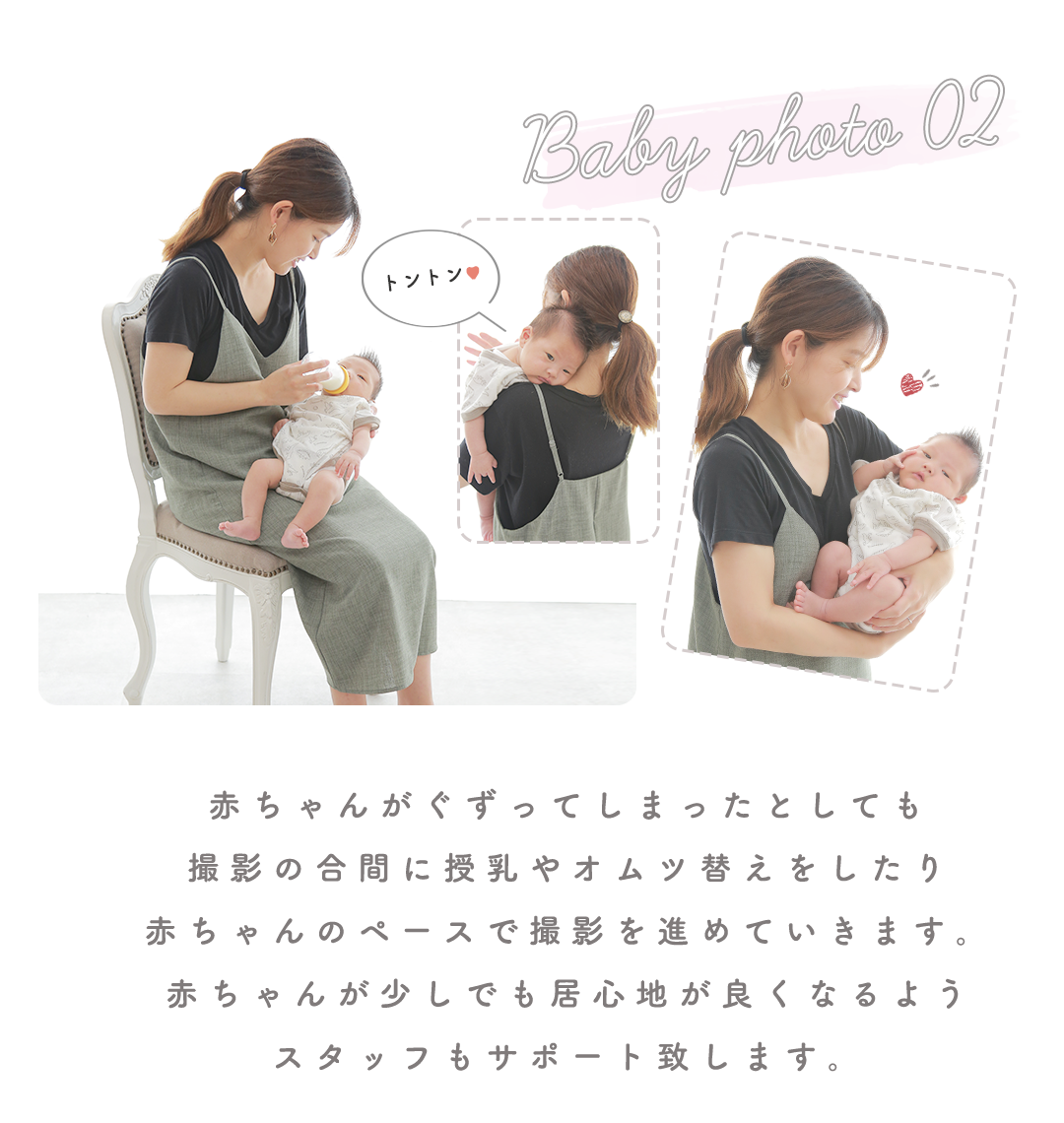赤ちゃんがぐずってしまったとしても
撮影の合間に授乳やオムツ替えをしたり
赤ちゃんのペースで撮影を進めていきます。
赤ちゃんが少しでも居心地が良くなるよう
スタッフもサポート致します。