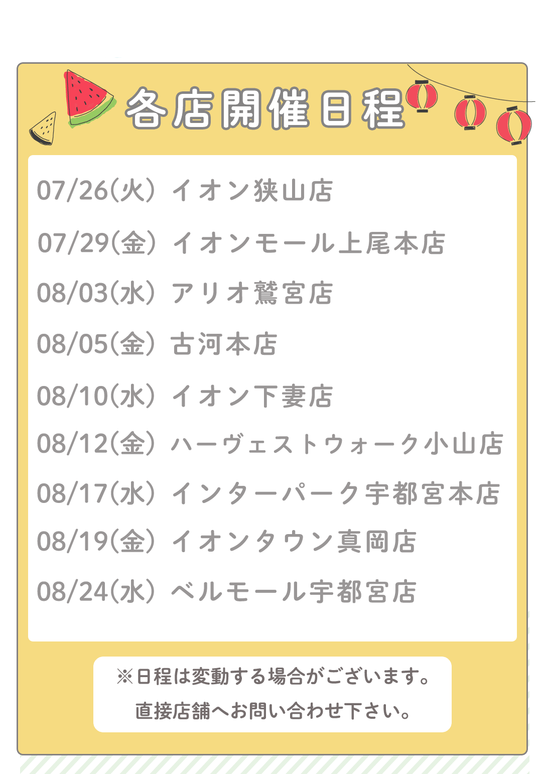 各店開催日
7/26㈫イオン狭山店
7/29㈮イオンモール上尾本店
8/3(水)アリオ鷲宮店
8/5(金)古河本店
8/10(水)イオン下妻店
8/12(金)ハーヴェストウォーク小山店
8/17(水)インターパーク宇都宮本店
8/19(金)イオンタウン真岡店
8/24(水)ベルモール宇都宮店