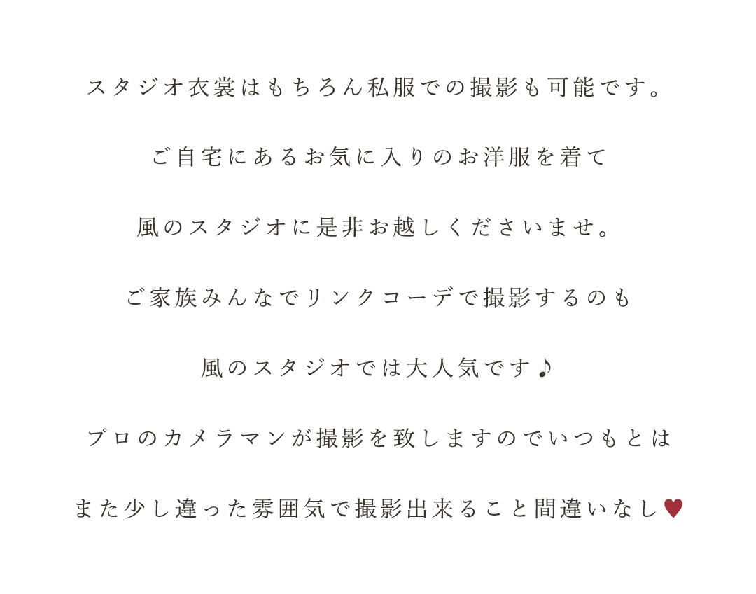 スタジオ衣裳はもちろん私服での撮影も可能です。
ご自宅にあるお気に入りのお洋服を着て
風のスタジオに是非お越しくださいませ。
ご家族みんなでリンクコーデで撮影するのも
風のスタジオでは大人気です♪
プロのカメラマンが撮影を致しますのでいつもとは
また少し違った雰囲気で撮影出来ること間違いなし♡
