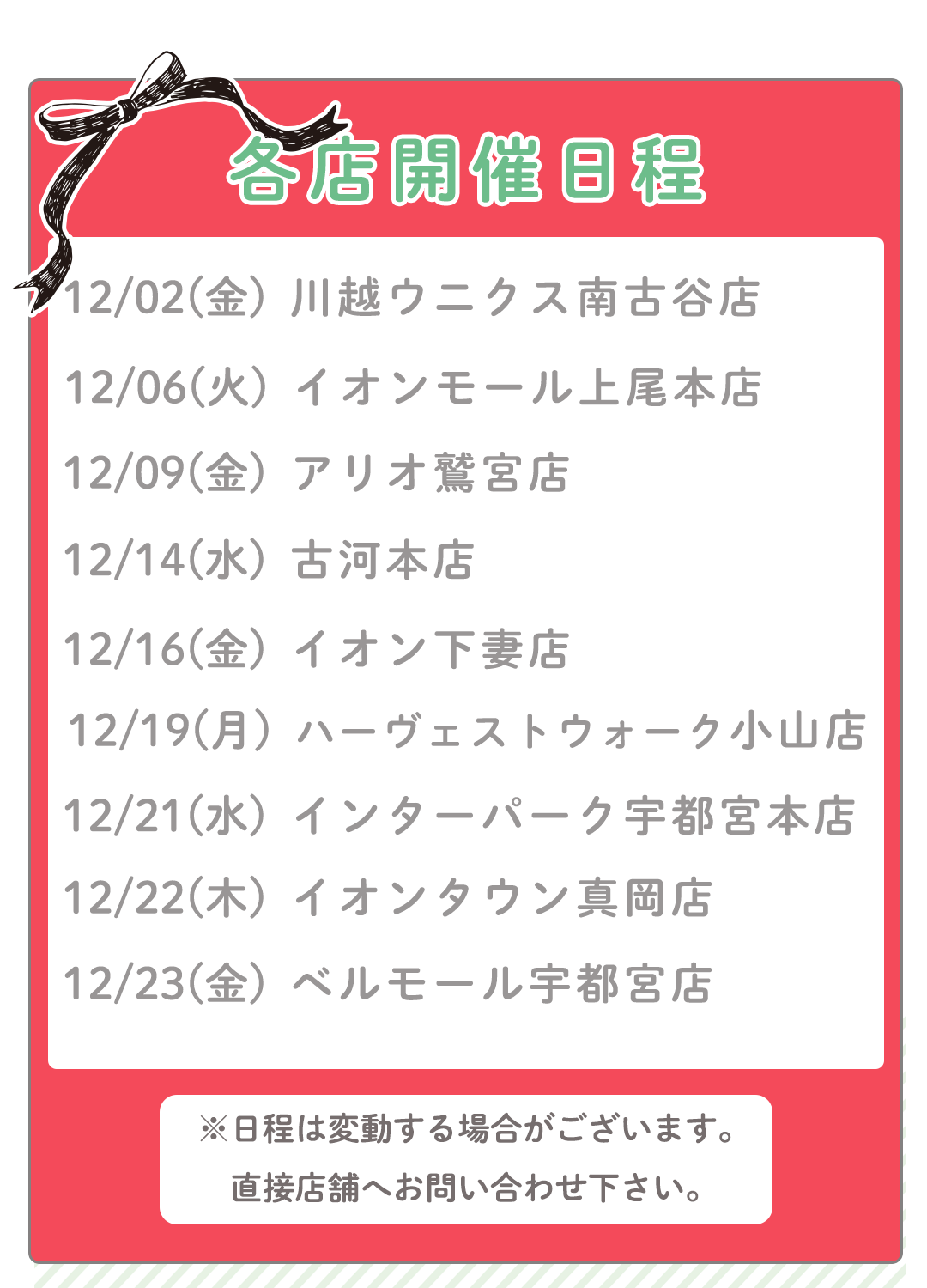 12/02(金) 川越ウニクス南古谷店
12/06(火) イオンモール上尾本店
12/09(金) アリオ鷲宮店
12/09(金) アリオ鷲宮店
12/16(金) イオン下妻店
12/19(月) ハーヴェストウォーク小山店
12/21(水) インターパーク宇都宮本店
12/22(木) イオンタウン真岡店
12/23(金) ベルモール宇都宮店
※日程は変動する場合がございます。
直接店舗へお問い合わせ下さい。