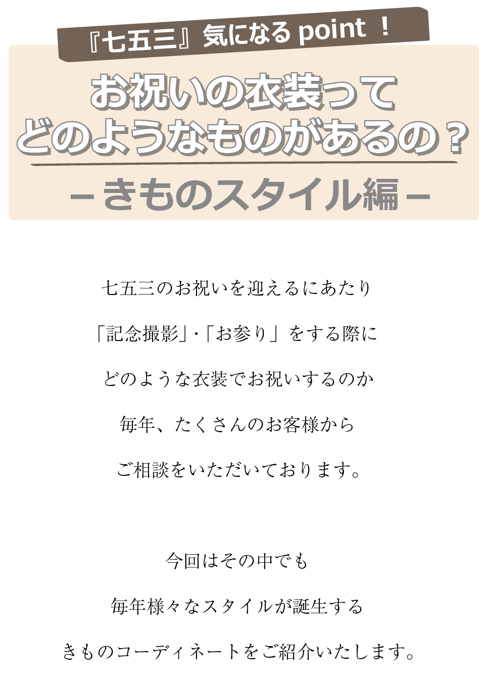 七五三きになるポイント！
お祝いの衣装ってどのようなものがあるの？きものスタイル編。


七五三のお祝いを迎えるにあたり記念撮影、お宮参りをする際にどのような衣装でお祝いをするのか毎年たくさんのお客様からご相談を頂いております。今回はその中でも毎年様々なスタイルが誕生するきものコーディネートをご紹介致します。