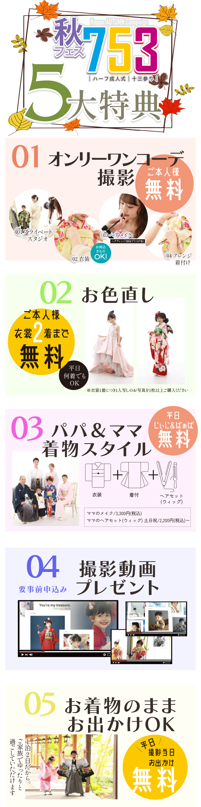 七五三5大サポート お持ち込みきものOK | 1、ご本人様のスタジオ利用料、衣装、ヘアメイク、着付けが無料 | 2、撮影されるご本人様の衣装2着まで無料 | 3、お父様 お母様の衣装、着付け、ママヘアセット(平日)が無料 じいじばあばも平日無料(衣装・着付) | 4、七五三撮影動画プレゼント | 5、撮影当日のお出かけ(平日)無料(1泊2日)