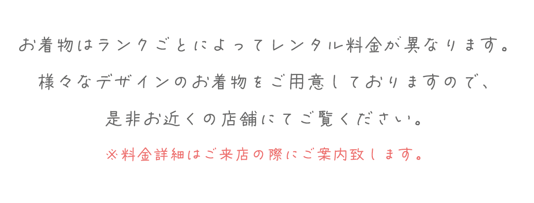 お着物はランクごとによってレンタル料金が異なります。
様々なデザインのお着物をご用意しておりますので、
是非お近くの店舗にてご覧ください。
※料金詳細はご来店の際にご案内致します。