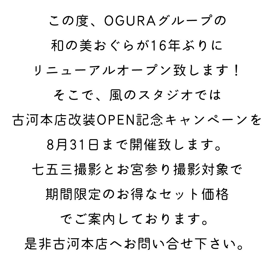 この度OGURAグループの和の美おぐらが16年ぶりにリニューアルオープンいたします。そこで風のスタジオでは古河本店改装OPEN記念キャンペーンを
8月31日まで開催致します。
七五三撮影とお宮参り撮影対象で
期間限定のお得なセット価格
でご案内しております。
是非古河本店へお問い合せ下さい