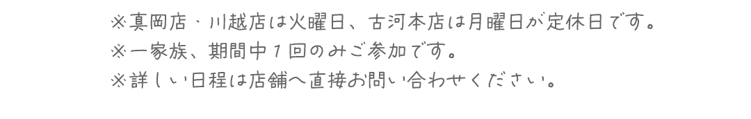 ※真岡店・川越店は火曜日、古河本店は月曜日が定休日です。
※一家族、期間中１回のみご参加です。
※詳しい日程は店舗へ直接お問い合わせください。