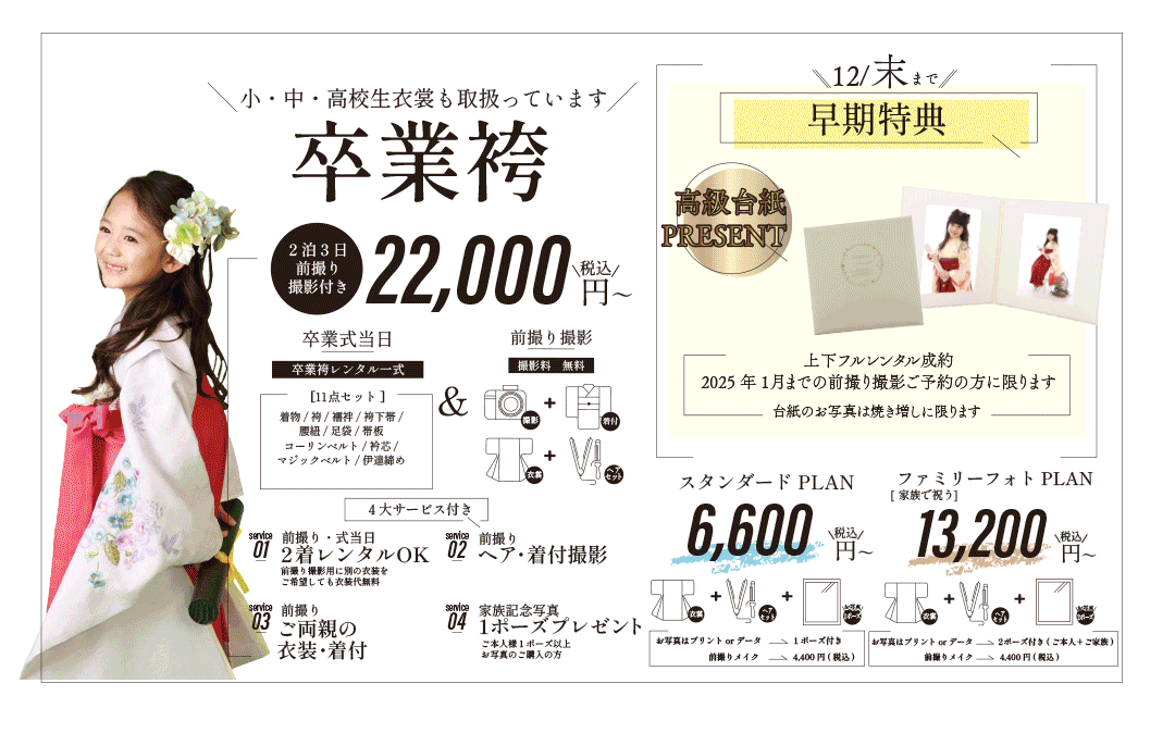 小・中・高校生衣裳も取扱っています卒業袴。22,000円。2泊3日 
前撮り撮影付き。

卒業式当日卒業袴レンタル一式[11点セット]。前撮り撮影撮影料　無料。


着物/袴/襦袢/袴下帯/
腰紐/足袋/帯板
コーリンベルト/衿芯/
マジックベルト/伊達締め


4大サービス付き、前撮り・式当日2着レンタルOK。前撮り撮影用に別の衣装をご希望しても衣装代無料。
ヘア・着付撮影。ご両親の衣装・着付。1ポーズプレゼントご本人様1ポーズ以上お写真のご購入の方。


早期特典、上下フルレンタル成約
2025年1月までの前撮り撮影ご予約の方に限ります。台紙のお写真は焼き増しに限ります。


スタンダードPLAN6,600円。ファミリーフォトPLAN13,200円。