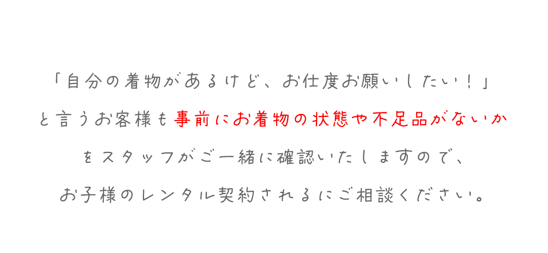 「自分の着物があるけど、お仕度お願いしたい！」
と言うお客様も事前にお着物の状態や不足品がないか
をスタッフがご一緒に確認いたしますので、
お子様のレンタル契約されるにご相談ください。
