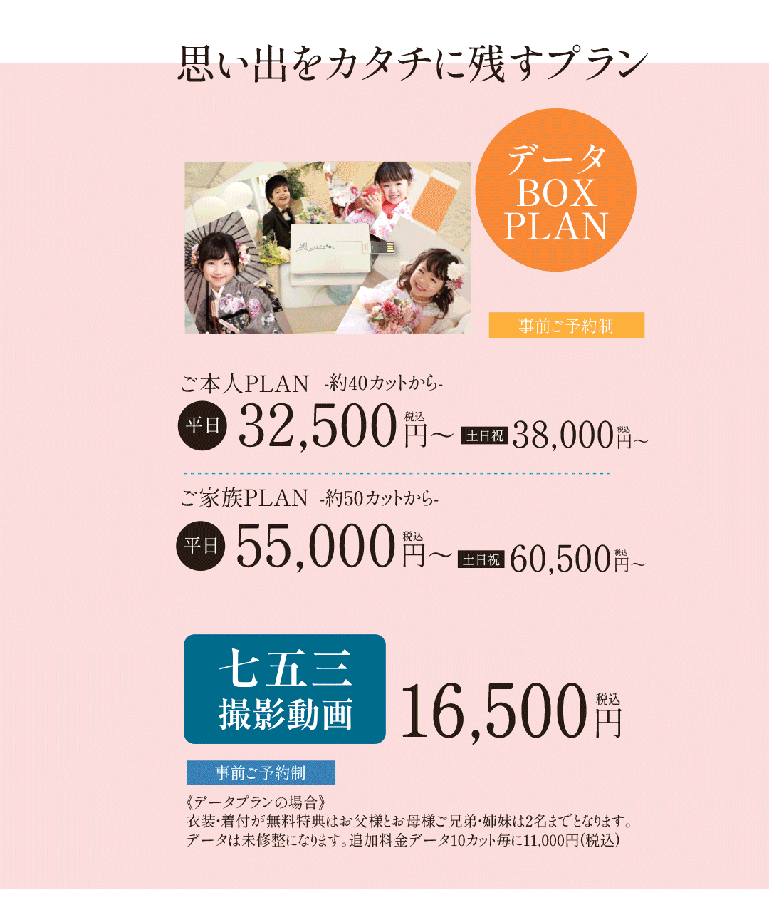 データBOXPLAN。ご本人PLAN32,500円～38,000円。ご家族PLAN55,000～60,500円。七五三撮影動画16,500円。事前予約制《データプランの場合》衣装・着付が無料特典はお父様とお母様ご兄弟・姉妹は2名までとなります。データは未修整になります。追加料金データ10カット毎に11,000円(税込)