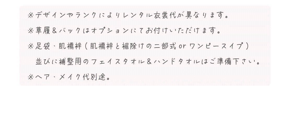 ※デザインやランクによりレンタル衣裳代が異なります。 
※草履＆バックはオプションにてお付けいただけます。
※足袋・肌襦袢(肌襦袢と裾除けの二部式orワンピースイプ)
　並びに補整用のフェイスタオル＆ハンドタオルはご準備下さい。
※ヘア・メイク代別途。