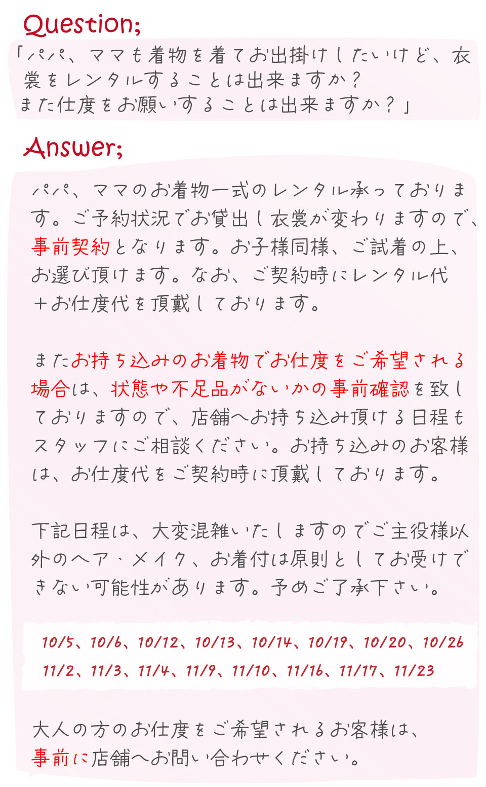 共に、ご契約時にヘアセット代を頂戴しております
ので、ご契約時にどのスタイルにするかスタッフに
お伝えください。

※地毛スタイルの場合、参考の画像をご提示頂けるとスムーズにカウ
　ンセリング頂けます。


パパ、ママのお着物一式のレンタル承っておりま
　す。ご予約状況でお貸出し衣裳が変わりますので、
　事前契約となります。お子様同様、ご試着の上、
　お選び頂けます。なお、ご契約時にレンタル代
　＋お仕度代を頂戴しております。

　またお持ち込みのお着物でお仕度をご希望される
　場合は、状態や不足品がないかの事前確認を致し
　ておりますので、店舗へお持ち込み頂ける日程も
　スタッフにご相談ください。お持ち込みのお客様
　は、お仕度代をご契約時に頂戴しております。

　下記日程は、大変混雑いたしますのでご主役様以
　外のヘア・メイク、お着付は原則としてお受けできない可能性があります。ご了承下さい。

　　10/5、10/6、10/12、10/13、10/14、10/19、10/20、10/26
　　11/2、11/3、11/4、11/9、11/10、11/16、11/17、11/23 

　大人の方のお仕度をご希望されるお客様は、
　事前に店舗へお問い合わせください。