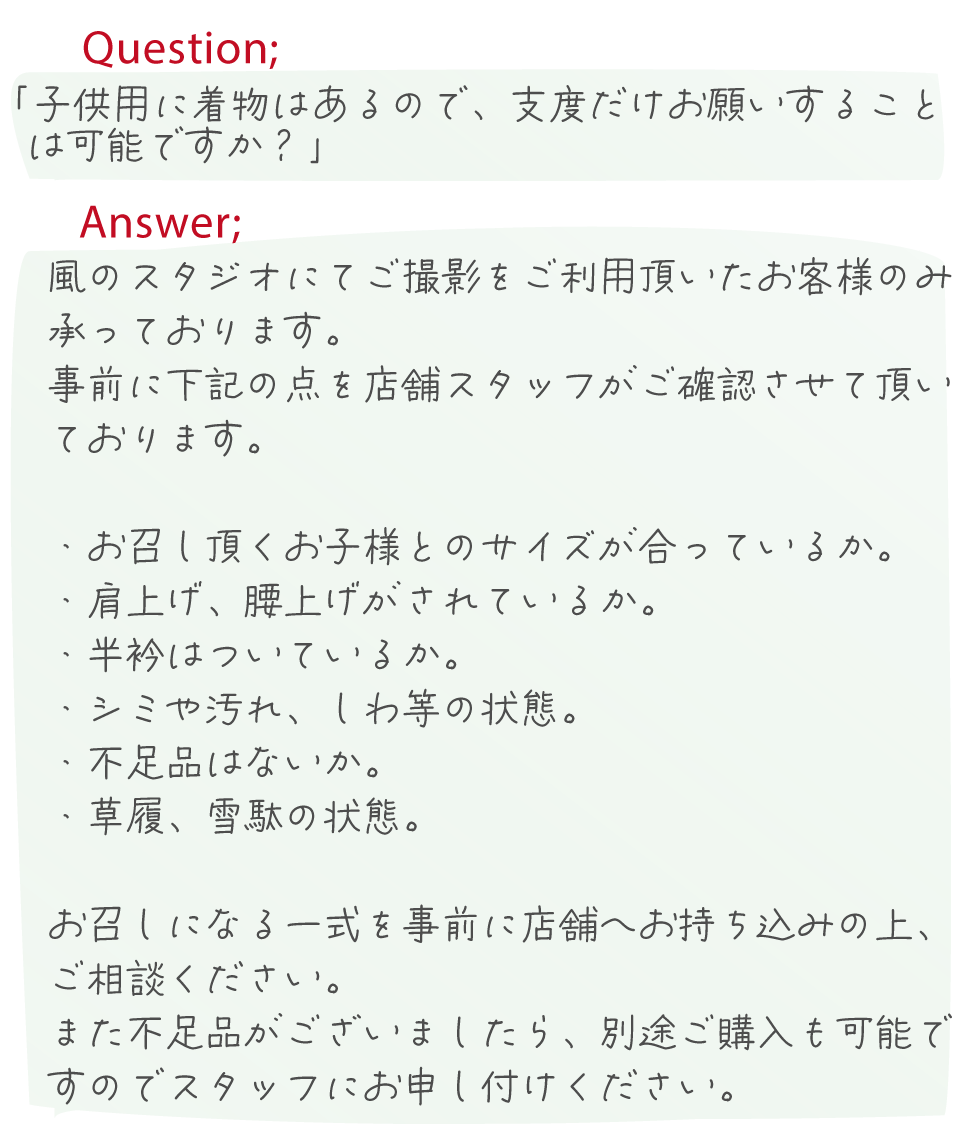 風のスタジオにてご撮影をご利用頂いたお客様のみ
承っております。
　事前に下記の点を店舗スタッフがご確認させて頂い
ております。

・お召し頂くお子様とのサイズが合っているか。
・肩上げ、腰上げがされているか。
・半衿はついているか。
・シミや汚れ、しわ等の状態。
・不足品はないか。
・草履、雪駄の状態。

　お召しになる一式を事前に店舗へお持ち込みの上、
ご相談ください。
　また不足品がございましたら、別途ご購入も可能で
すのでスタッフにお申し付けください。


風のスタジオにてご撮影をご利用頂いたお客様のみ
承っております。
　事前に下記の点を店舗スタッフがご確認させて頂い
ております。

・お召し頂くお子様とのサイズが合っているか。
・肩上げ、腰上げがされているか。
・半衿はついているか。
・シミや汚れ、しわ等の状態。
・不足品はないか。
・草履、雪駄の状態。

　お召しになる一式を事前に店舗へお持ち込みの上、
ご相談ください。
　また不足品がございましたら、別途ご購入も可能で
すのでスタッフにお申し付けください。