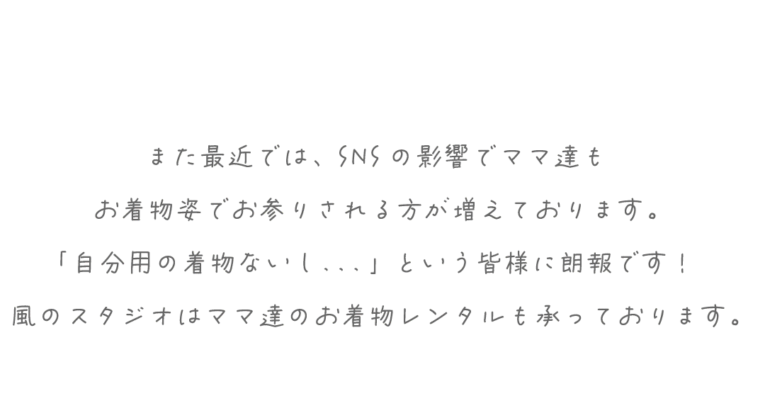 また最近では、SNSの影響でママ達も
お着物姿でお参りされる方が増えております。
「自分用の着物ないし．．．」という皆様に朗報です！
風のスタジオはママ達のお着物レンタルも承っております。