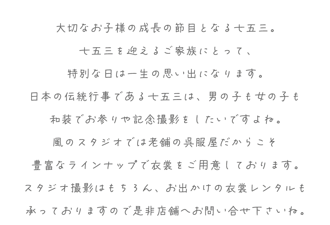 大切なお子様の成長の節目となる七五三。
七五三を迎えるご家族にとって、
特別な日は一生の思い出になります。
日本の伝統行事である七五三は、男の子も女の子も
和装でお参りや記念撮影をしたいですよね。
風のスタジオでは老舗の呉服屋だからこそ
豊富なラインナップで衣裳をご用意しております。
スタジオ撮影はもちろん、お出かけの衣裳レンタルも
承っておりますので是非店舗へお問い合せ下さいね。
