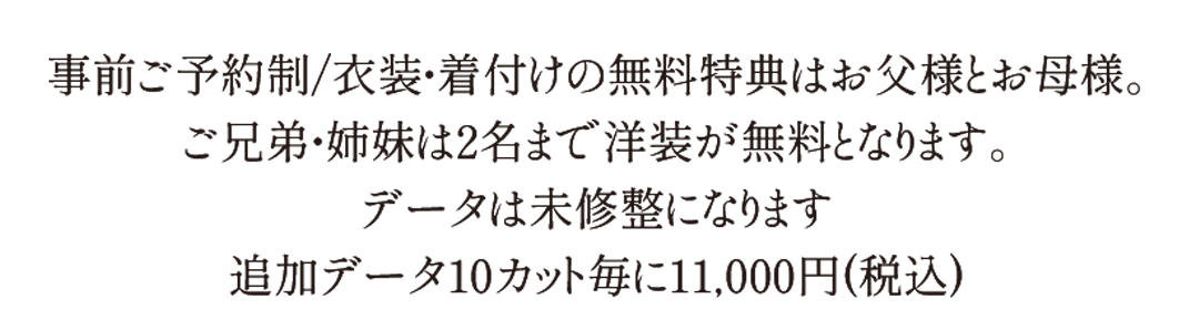 事前ご予約制。衣装着付けの無料特典はお父様とお母さま。ご兄弟姉妹は2名まで洋装が無料になります。データは未修正になります。追加データ10カットごとに11000円。