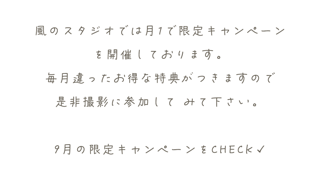 風のスタジオでは月1で限定キャンペーン
を開催しております。
毎月違ったお得な特典がつきますので
是非撮影に参加して	みて下さい。

9月の限定キャンペーンをCHECK✓