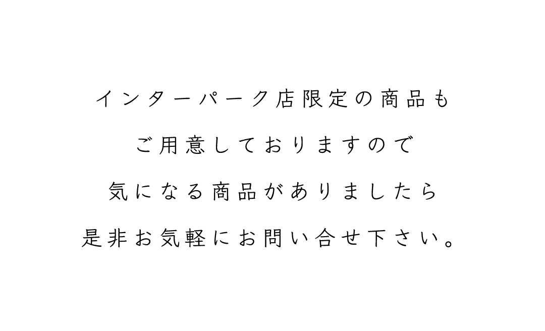 インターパーク店限定の商品も
ご用意しておりますので
気になる商品がありましたら
是非お気軽にお問い合せ下さい。