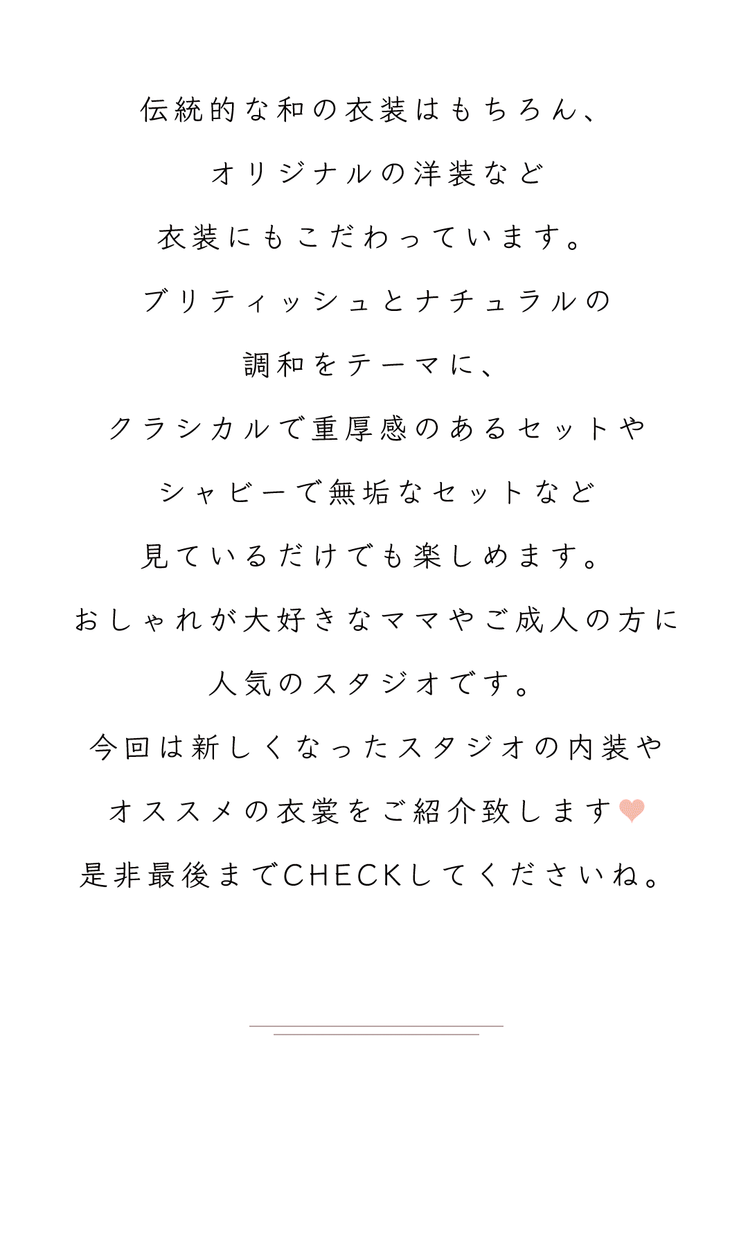 伝統的な和の衣装はもちろん、
オリジナルの洋装など
衣装にもこだわっています。
ブリティッシュとナチュラルの
調和をテーマに、
クラシカルで重厚感のあるセットや
シャビーで無垢なセットなど
見ているだけでも楽しめます。
おしゃれが大好きなママやご成人の方に
人気のスタジオです。
今回は新しくなったスタジオの内装や
オススメの衣裳をご紹介致します♥
是非最後までCHECKしてくださいね。

