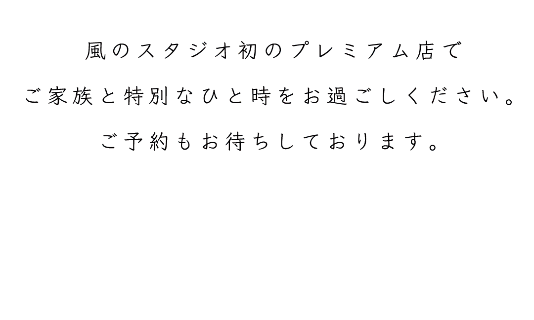 風のスタジオ初のプレミアム店で
ご家族と特別なひと時をお過ごしください。
ご予約もお待ちしております。