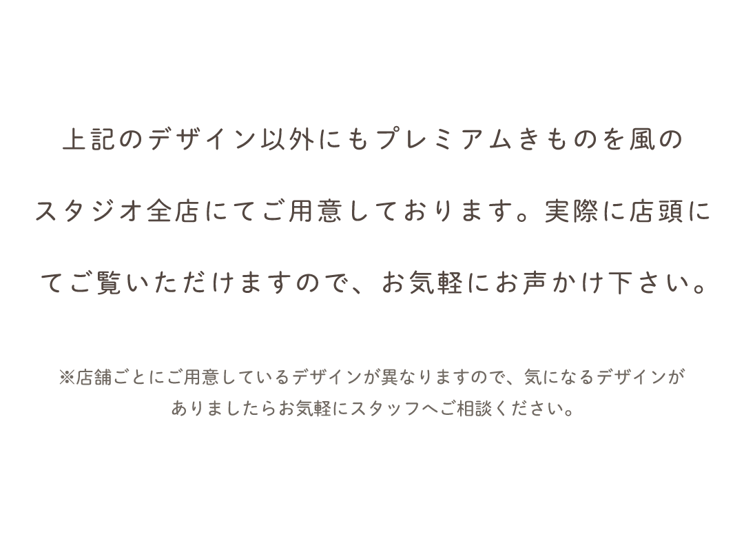 上記のデザイン以外にもプレミアムきものを風の
スタジオ全店にてご用意しております。実際に店頭に
てご覧いただけますので、お気軽にお声かけ下さい。
　※店舗ごとにご用意しているデザインが異なりますので、気になるデザインが
ありましたらお気軽にスタッフへご相談ください。