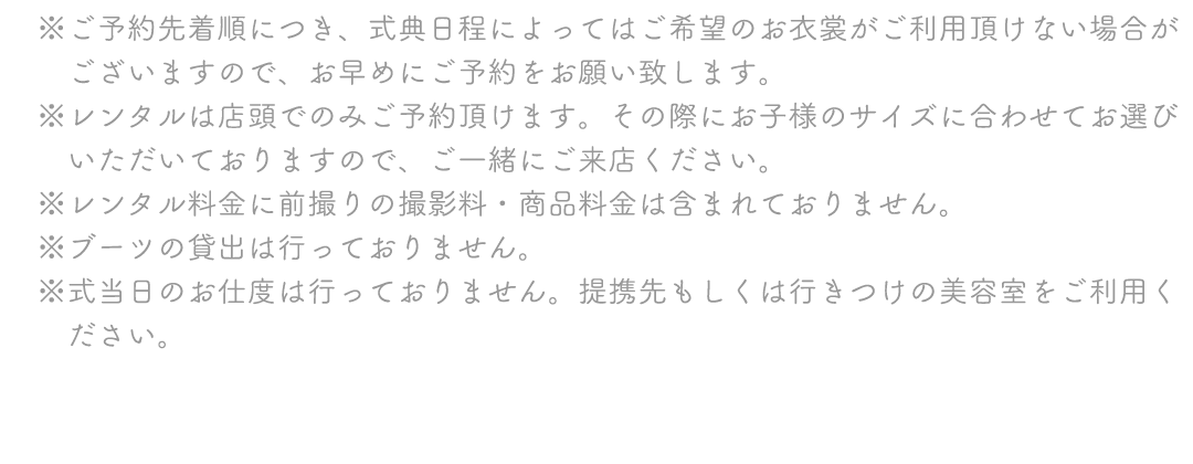 ※ご予約先着順につき、式典日程によってはご希望のお衣裳がご利用頂けない場合が
　ございますので、お早めにご予約をお願い致します。
※レンタルは店頭でのみご予約頂けます。その際にお子様のサイズに合わせてお選び
　いただいておりますので、ご一緒にご来店ください。
※レンタル料金に前撮りの撮影料・商品料金は含まれておりません。
※ブーツの貸出は行っておりません。
※式当日のお仕度は行っておりません。提携先もしくは行きつけの美容室をご利用く
　ださい。