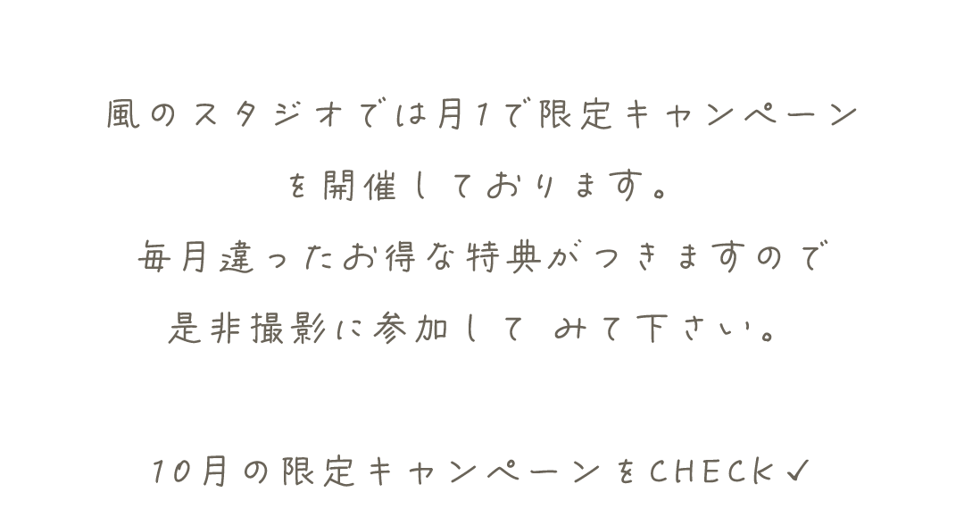 風のスタジオでは月1で限定キャンペーン
を開催しております。
毎月違ったお得な特典がつきますので
是非撮影に参加して	みて下さい。

10月の限定キャンペーンをCHECK✓