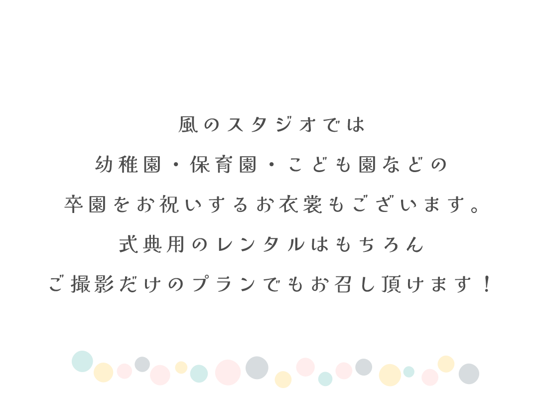 風のスタジオでは
幼稚園・保育園・こども園などの
卒園をお祝いするお衣裳もございます。
式典用のレンタルはもちろん
ご撮影だけのプランでもお召し頂けます！