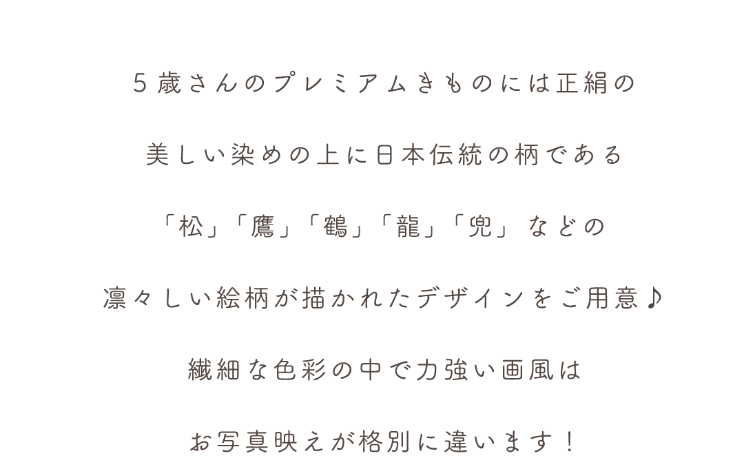 5歳さんのプレミアムきものには正絹の
美しい染めの上に日本伝統の柄である
「松」「鷹」「鶴」「龍」「兜」などの
凛々しい絵柄が描かれたデザインをご用意♪
繊細な色彩の中で力強い画風は
お写真映えが格別に違います！