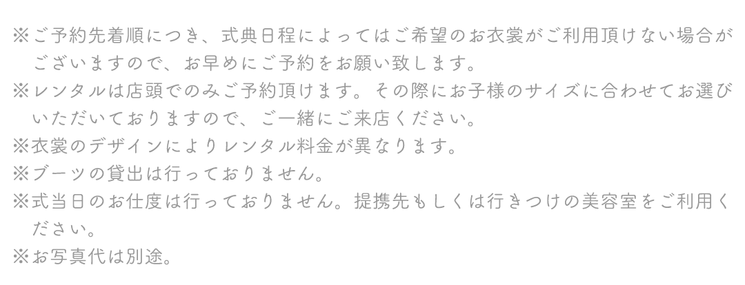 ※ご予約先着順につき、式典日程によってはご希望のお衣裳がご利用頂けない場合が
　ございますので、お早めにご予約をお願い致します。
※レンタルは店頭でのみご予約頂けます。その際にお子様のサイズに合わせてお選び
　いただいておりますので、ご一緒にご来店ください。
※衣裳のデザインによりレンタル料金が異なります。
※ブーツの貸出は行っておりません。
※式当日のお仕度は行っておりません。提携先もしくは行きつけの美容室をご利用く
　ださい。
※お写真代は別途。