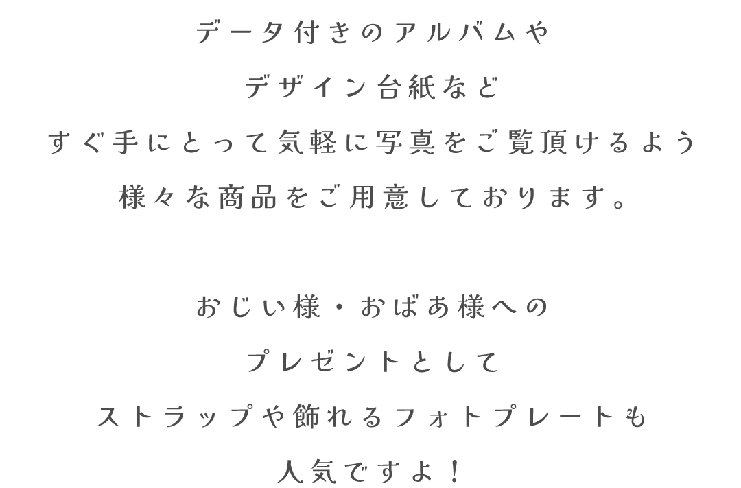 データ付きのアルバムや
デザイン台紙など
すぐ手にとって気軽に写真をご覧頂けるよう
様々な商品をご用意しております。

おじい様・おばあ様への
プレゼントとして
ストラップや飾れるフォトプレートも
人気ですよ！