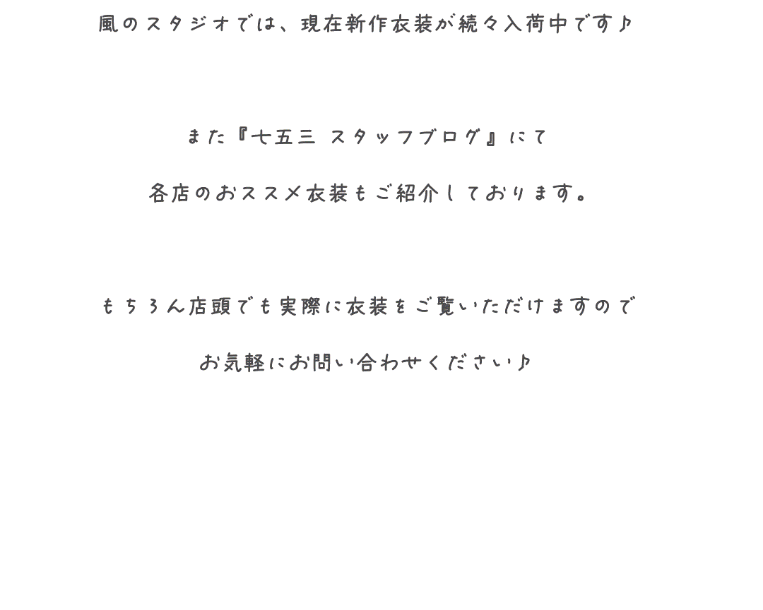 風のスタジオでは、現在新作衣装が続々入荷中です♪

また『七五三 スタッフブログ』にて
各店のおススメ衣装もご紹介しております。

もちろん店頭でも実際に衣装をご覧いただけますので
お気軽にお問い合わせください♪
