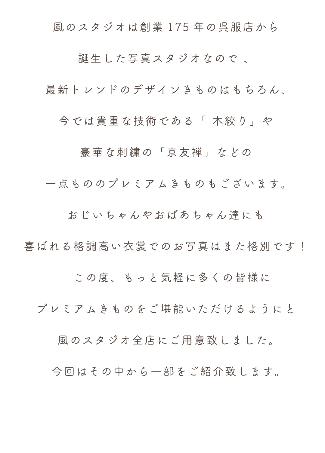風のスタジオは創業175年の呉服店から
誕生した写真スタジオなので 、 
最新トレンドのデザインきものはもちろん、
今では貴重な技術である「 本絞り」や
豪華な刺繍の「京友禅」などの
一点もののプレミアムきものもございます。
おじいちゃんやおばあちゃん達にも
喜ばれる格調高い衣裳でのお写真はまた格別です！
　この度、もっと気軽に多くの皆様に
プレミアムきものをご堪能いただけるようにと
風のスタジオ全店にご用意致しました。
今回はその中から一部をご紹介致します