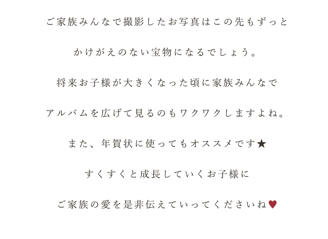 ご家族みんなで撮影したお写真はこの先もずっと


かけがえのない宝物になるでしょう。


将来お子様が大きくなった頃に家族みんなで


アルバムを広げて見るのもワクワクしますよね。


また、年賀状に使ってもオススメです★


すくすくと成長していくお子様に


ご家族の愛を是非伝えていってくださいね♥