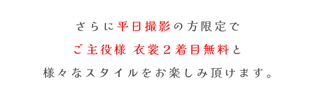 さらに平日撮影の方限定で
ご主役様 衣裳２着目無料と
様々なスタイルをお楽しみ頂けます。