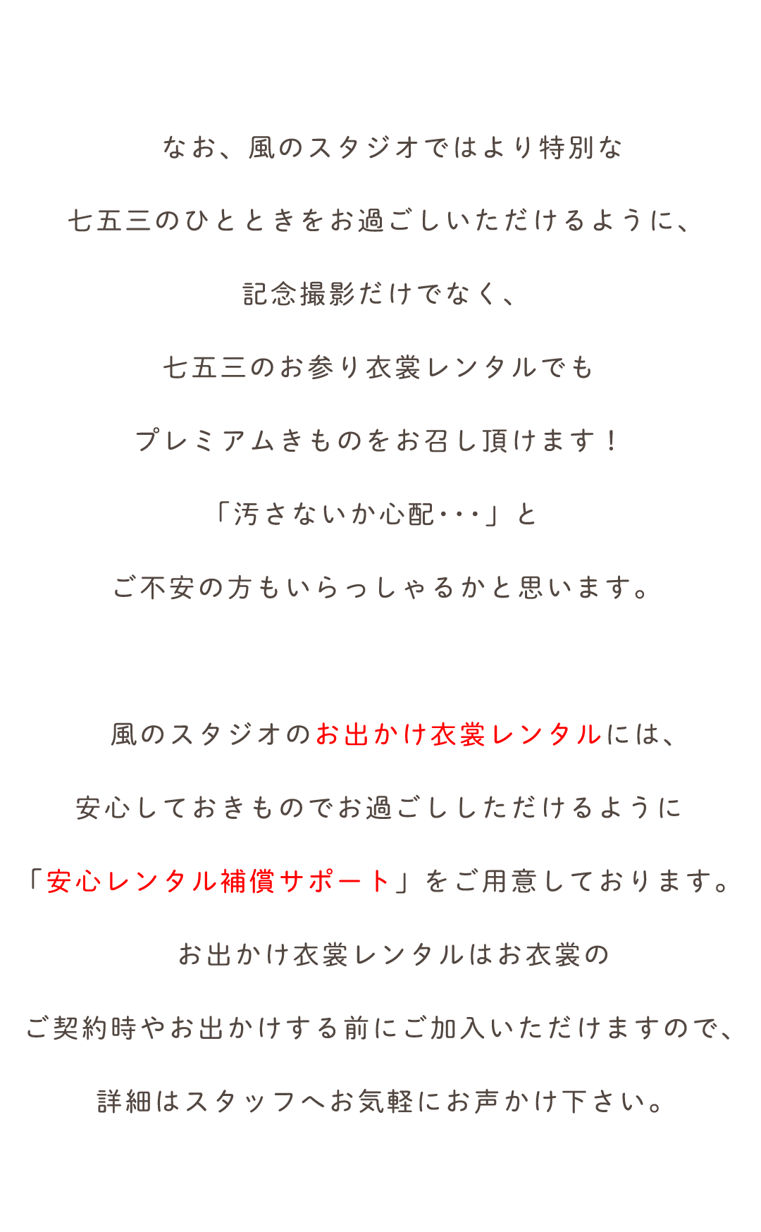 なお、風のスタジオではより特別な
七五三のひとときをお過ごしいただけるように、
記念撮影だけでなく、
七五三のお参り衣裳レンタルでも
プレミアムきものをお召し頂けます！
「汚さないか心配･･･」と
ご不安の方もいらっしゃるかと思います。


　風のスタジオのお出かけ衣裳レンタルには、
安心しておきものでお過ごししただけるように
「安心レンタル補償サポート」をご用意しております。
　お出かけ衣裳レンタルはお衣裳の
ご契約時やお出かけする前にご加入いただけますので、
詳細はスタッフへお気軽にお声かけ下さい。