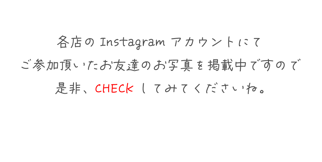 各店のInstagramアカウントにて
ご参加頂いたお友達のお写真を掲載中ですので
是非、CHECKしてみてくださいね。