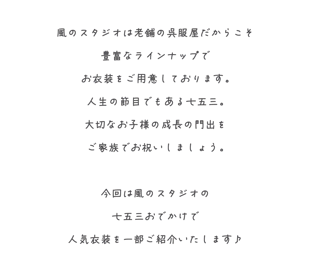 風のスタジオは老舗の呉服屋だからこそ
豊富なラインナップで
お衣装をご用意しております。
人生の節目でもある七五三。
大切なお子様の成長の門出を
ご家族でお祝いしましょう。

今回は風のスタジオの
七五三おでかけで
人気衣装を一部ご紹介いたします♪