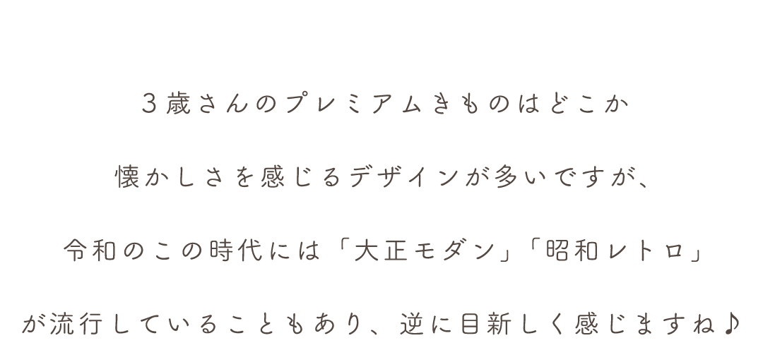 ３歳さんのプレミアムきものはどこか
懐かしさを感じるデザインが多いですが、
令和のこの時代には「大正モダン」「昭和レトロ」
が流行していることもあり、逆に目新しく感じますね♪