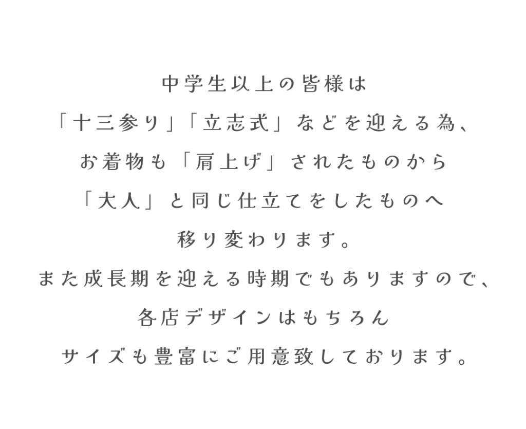 中学生以上の皆様は
「十三参り」「立志式」などを迎える為、
お着物も「肩上げ」されたものから
「大人」と同じ仕立てをしたものへ
移り変わります。
また成長期を迎える時期でもありますので、
各店デザインはもちろん
サイズも豊富にご用意致しております。