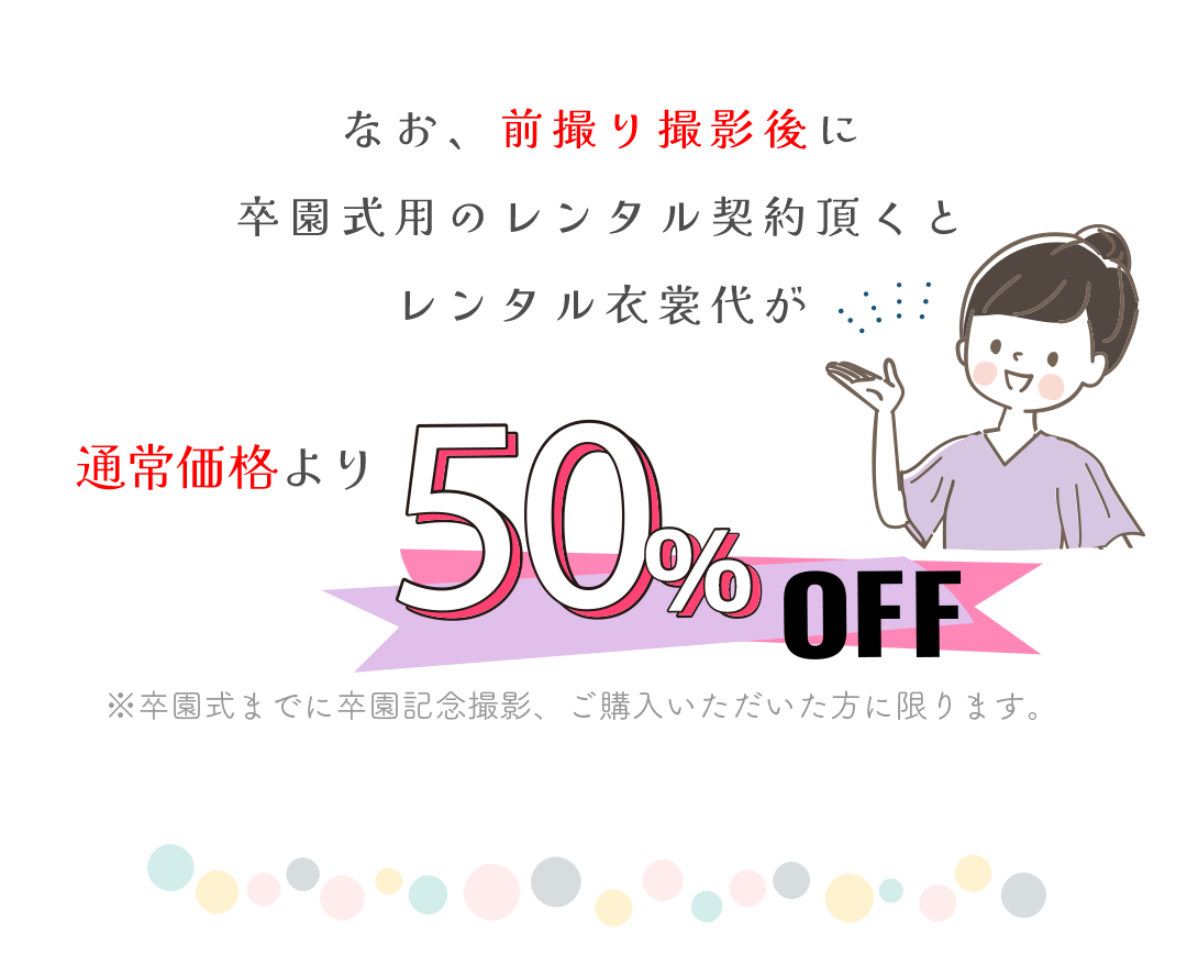 前撮り撮影後に卒園式用のレンタル契約を頂くとレンタル衣装代が通常価格より50％ＯＦＦ。※卒園式までに卒園記念撮影、ご購入いただいた方に限ります。