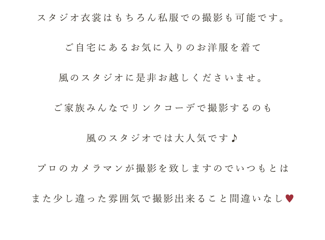 スタジオ衣裳はもちろん私服での撮影も可能です。


ご自宅にあるお気に入りのお洋服を着て


風のスタジオに是非お越しくださいませ。


ご家族みんなでリンクコーデで撮影するのも


風のスタジオでは大人気です♪


プロのカメラマンが撮影を致しますのでいつもとは


また少し違った雰囲気で撮影出来ること間違いなし♡


