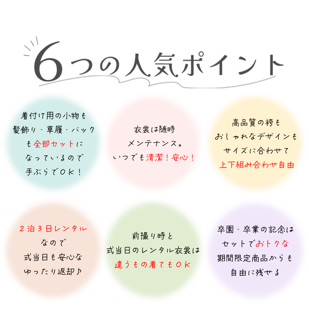 六つの人気ポイント。


着付け用の小物も髪飾り・草履・バック
も全部セットになっているので手ぶらでＯＫ！

衣裳は随時メンテナンス。
いつでも清潔！安心！



高品質の袴もおしゃれなデザインも
サイズに合わせて上下組み合わせ自由高品質の袴もおしゃれなデザインもサイズに合わせて上下組み合わせ自由。


2泊3日レンタルなので式当日も安心なゆったり返却♪



前撮り時と式当日のレンタル衣裳は
違うもの着てもＯＫ


卒園・卒業の記念はセットでおトクな期間限定商品からも自由に残せる