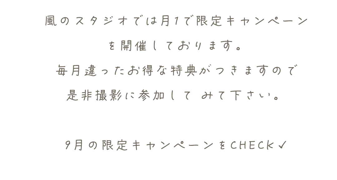 風のスタジオでは月1で限定キャンペーン
を開催しております。
毎月違ったお得な特典がつきますので
是非撮影に参加して	みて下さい。

9月の限定キャンペーンをCHECK✓