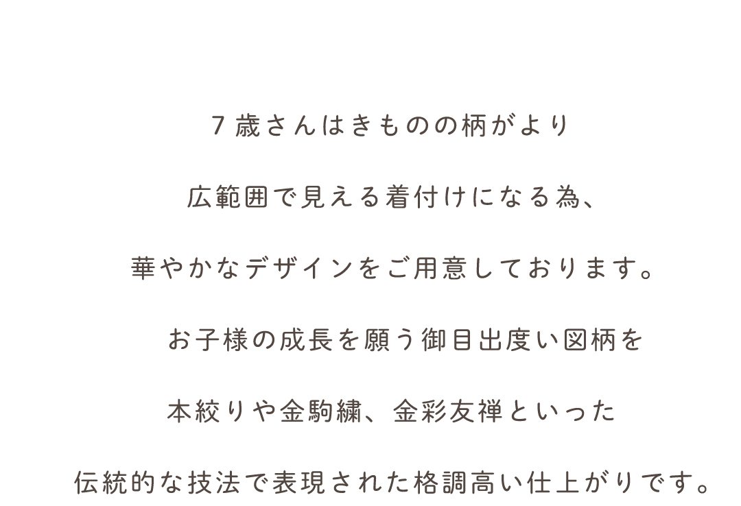 7歳さんはきものの柄がより
広範囲で見える着付けになる為、
華やかなデザインをご用意しております。
　お子様の成長を願う御目出度い図柄を
本絞りや金駒繍、金彩友禅といった
伝統的な技法で表現された格調高い仕上がりです。