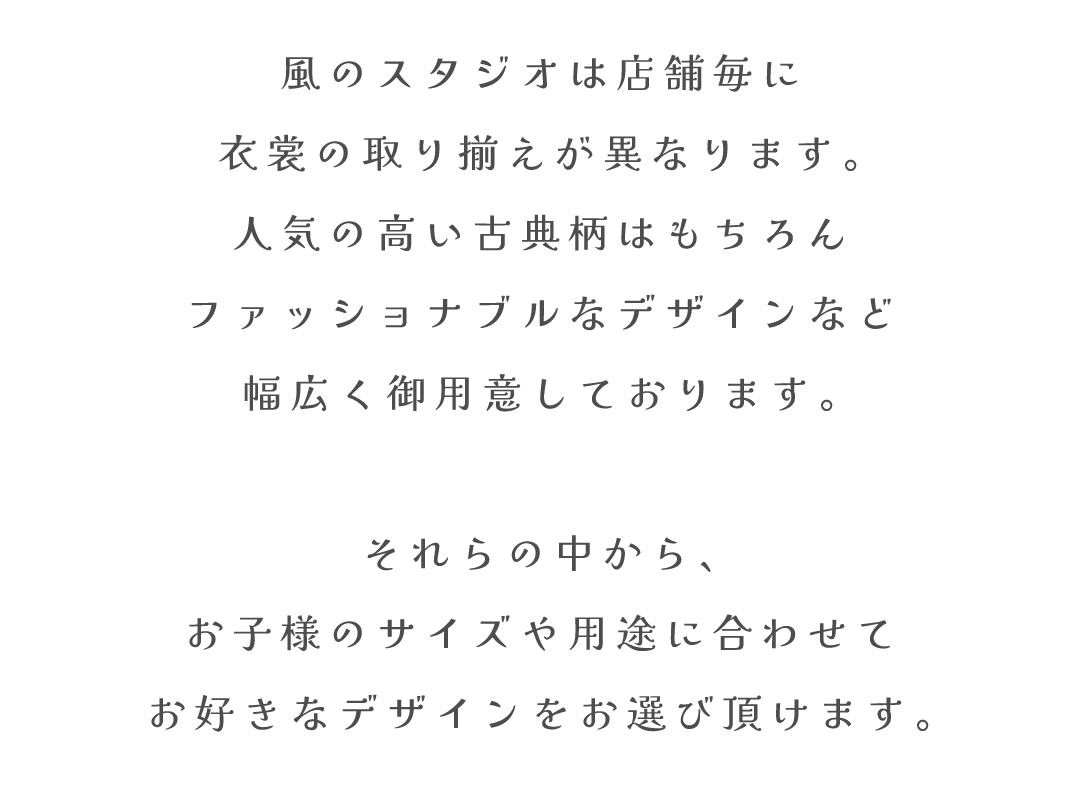 風のスタジオは店舗毎に
衣裳の取り揃えが異なります。
人気の高い古典柄はもちろん
ファッショナブルなデザインなど
幅広く御用意しております。

それらの中から、
お子様のサイズや用途に合わせて
お好きなデザインをお選び頂けます。