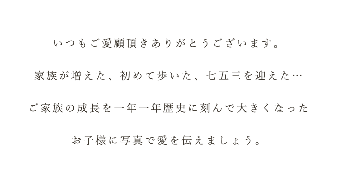 いつもご愛顧頂きありがとうございます。


家族が増えた、初めて歩いた、七五三を迎えた…


ご家族の成長を一年一年歴史に刻んで大きくなった


お子様に写真で愛を伝えましょう。