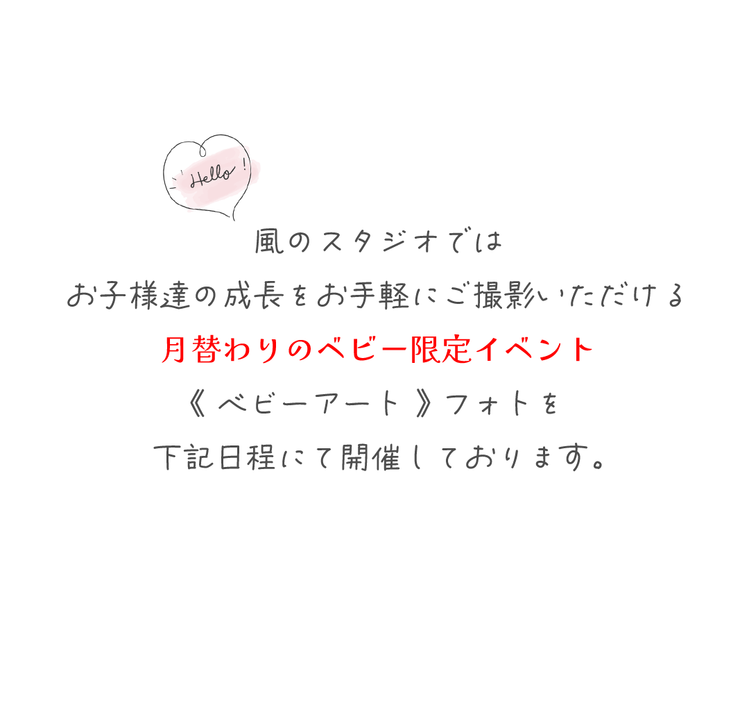 風のスタジオでは
お子様達の成長をお手軽にご撮影いただける
月替わりのベビー限定イベント
《 ベビーアート 》 フォトを
下記日程にて開催しております。