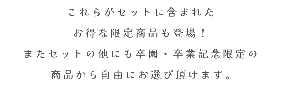 これらがセットに含まれた
お得な限定商品も登場！
またセットの他にも卒園・卒業記念限定の
商品から自由にお選び頂けます。